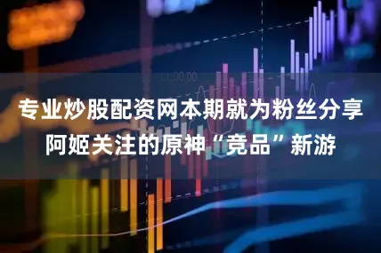 专业炒股配资网本期就为粉丝分享阿姬关注的原神“竞品”新游
