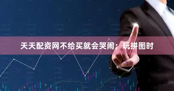 天天配资网不给买就会哭闹；玩拼图时