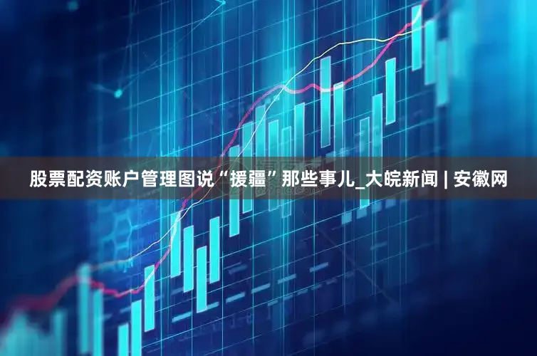 股票配资账户管理图说“援疆”那些事儿_大皖新闻 | 安徽网