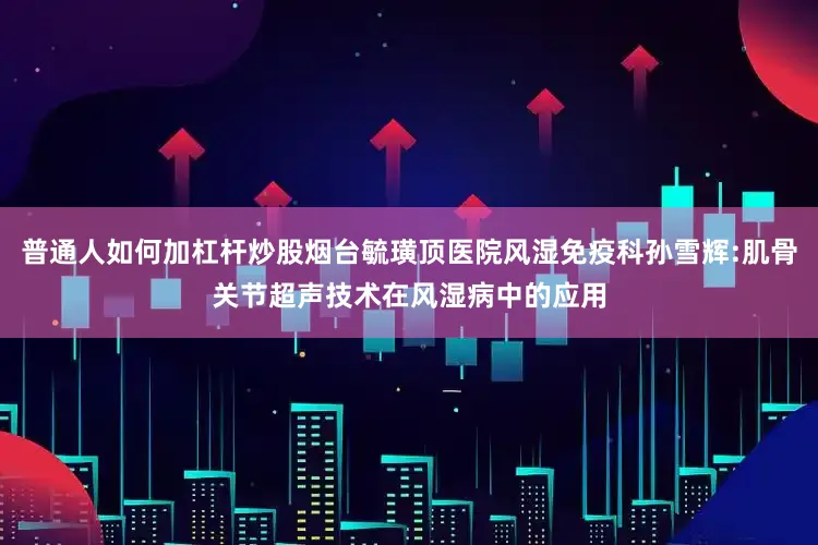 普通人如何加杠杆炒股烟台毓璜顶医院风湿免疫科孙雪辉:肌骨关节超声技术在风湿病中的应用